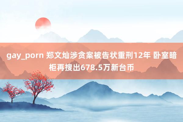 gay_porn 郑文灿涉贪案被告状重刑12年 卧室暗柜再搜出678.5万新台币