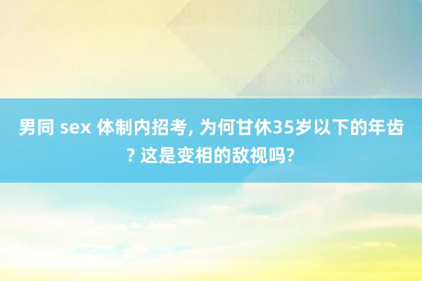 男同 sex 体制内招考， 为何甘休35岁以下的年齿? 这是变相的敌视吗?