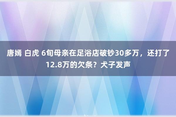 唐嫣 白虎 6旬母亲在足浴店破钞30多万，还打了12.8万的欠条？犬子发声