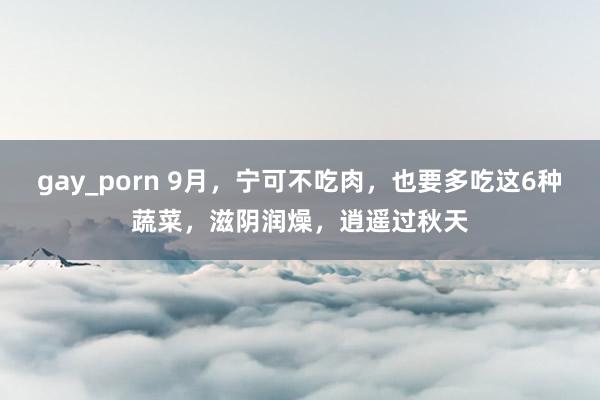 gay_porn 9月，宁可不吃肉，也要多吃这6种蔬菜，滋阴润燥，逍遥过秋天