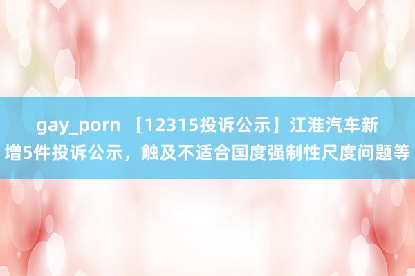 gay_porn 【12315投诉公示】江淮汽车新增5件投诉公示，触及不适合国度强制性尺度问题等