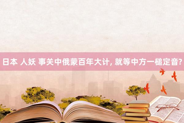 日本 人妖 事关中俄蒙百年大计， 就等中方一槌定音?