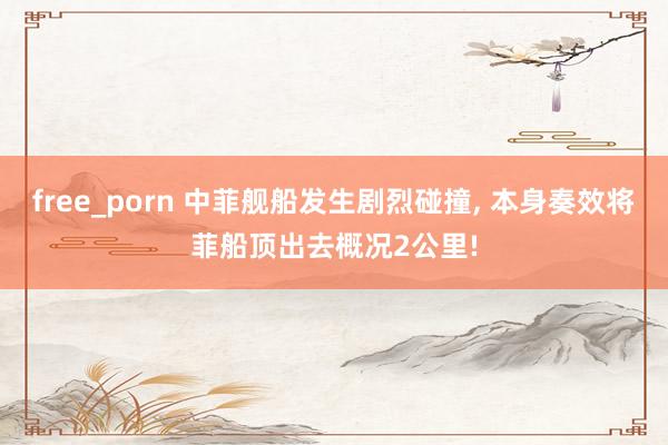 free_porn 中菲舰船发生剧烈碰撞， 本身奏效将菲船顶出去概况2公里!