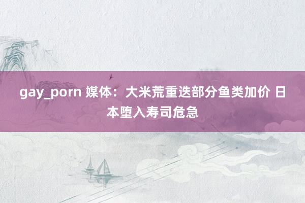 gay_porn 媒体：大米荒重迭部分鱼类加价 日本堕入寿司危急