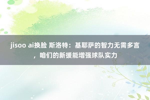 jisoo ai换脸 斯洛特：基耶萨的智力无需多言，咱们的新援能增强球队实力