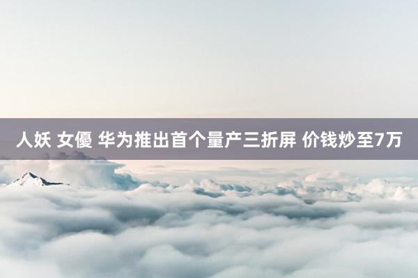 人妖 女優 华为推出首个量产三折屏 价钱炒至7万