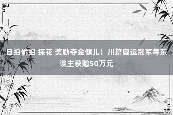 自拍偷拍 探花 奖励夺金健儿！川籍奥运冠军每东谈主获赠50万元
