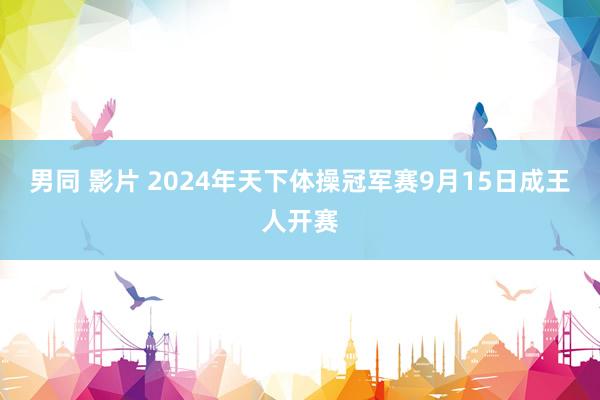 男同 影片 2024年天下体操冠军赛9月15日成王人开赛