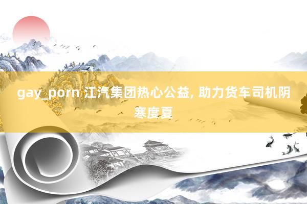 gay_porn 江汽集团热心公益， 助力货车司机阴寒度夏