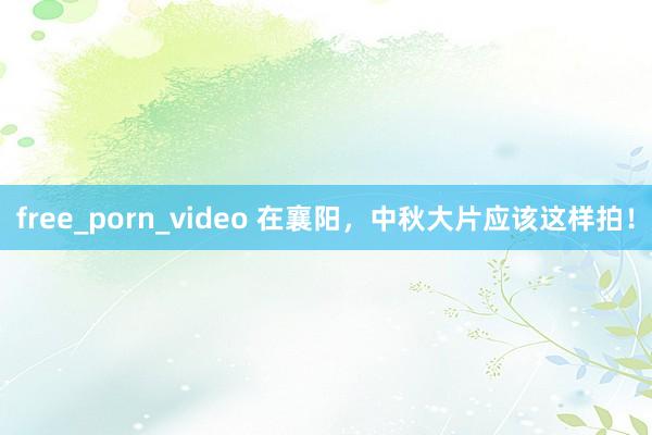 free_porn_video 在襄阳，中秋大片应该这样拍！