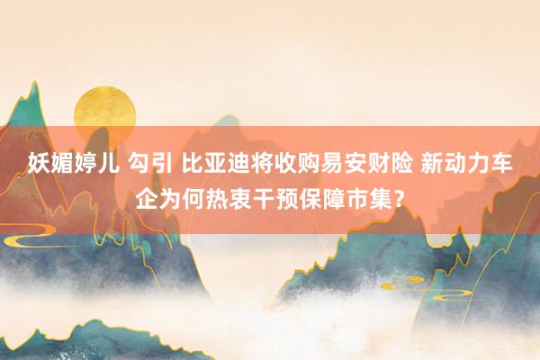 妖媚婷儿 勾引 比亚迪将收购易安财险 新动力车企为何热衷干预保障市集？