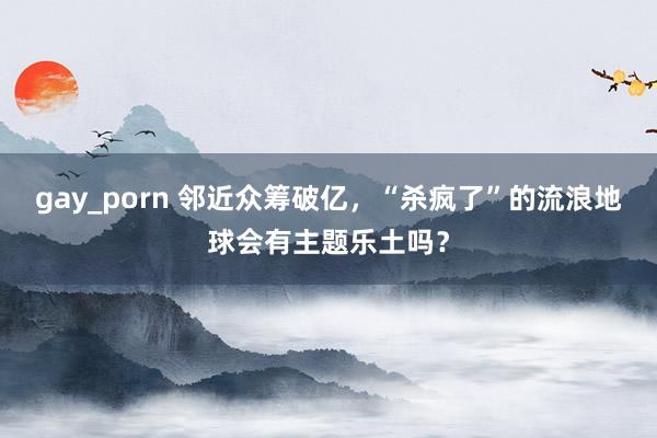 gay_porn 邻近众筹破亿，“杀疯了”的流浪地球会有主题乐土吗？
