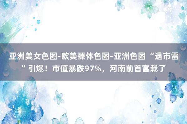 亚洲美女色图-欧美裸体色图-亚洲色图 “退市雷”引爆！市值暴跌97%，河南前首富栽了