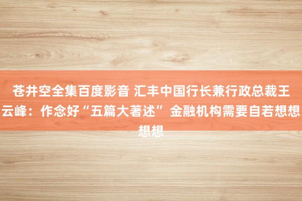 苍井空全集百度影音 汇丰中国行长兼行政总裁王云峰：作念好“五篇大著述” 金融机构需要自若想想