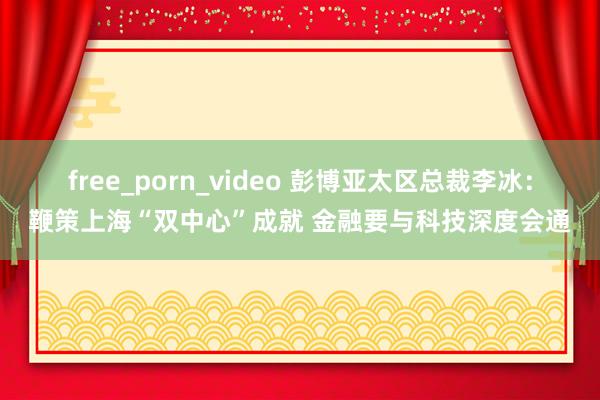 free_porn_video 彭博亚太区总裁李冰：鞭策上海“双中心”成就 金融要与科技深度会通