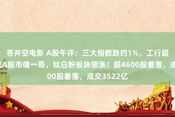 苍井空电影 A股午评：三大指数跌约1%，工行超中国挪动成A股市值一哥，钛白粉板块领涨！超4600股着落，成交3522亿