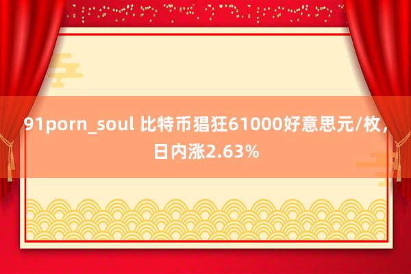 91porn_soul 比特币猖狂61000好意思元/枚，日内涨2.63%
