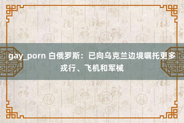 gay_porn 白俄罗斯：已向乌克兰边境嘱托更多戎行、飞机和军械