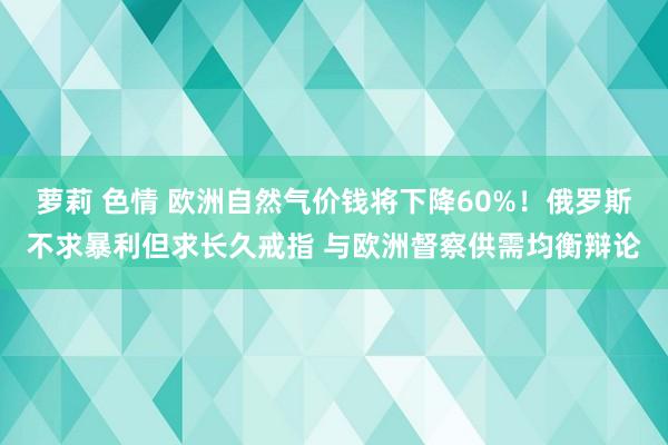 萝莉 色情 欧洲自然气价钱将下降60%！俄罗斯不求暴利但求长久戒指 与欧洲督察供需均衡辩论