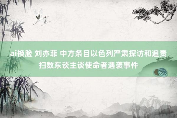 ai换脸 刘亦菲 中方条目以色列严肃探访和追责扫数东谈主谈使命者遇袭事件