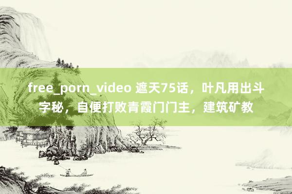free_porn_video 遮天75话，叶凡用出斗字秘，自便打败青霞门门主，建筑矿教