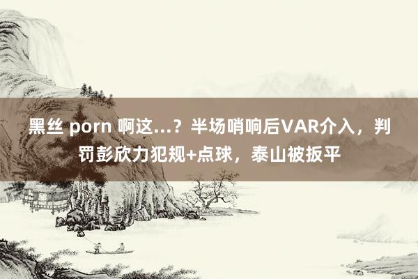 黑丝 porn 啊这...？半场哨响后VAR介入，判罚彭欣力犯规+点球，泰山被扳平