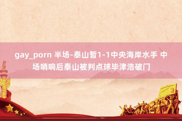 gay_porn 半场-泰山暂1-1中央海岸水手 中场哨响后泰山被判点球毕津浩破门