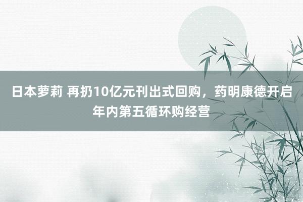 日本萝莉 再扔10亿元刊出式回购，药明康德开启年内第五循环购经营