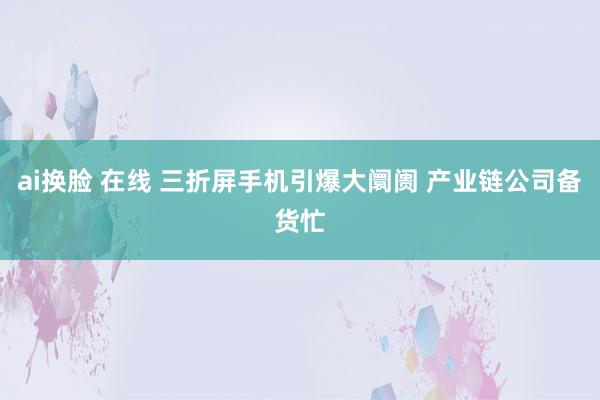 ai换脸 在线 三折屏手机引爆大阛阓 产业链公司备货忙