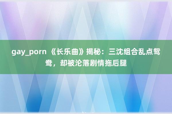 gay_porn 《长乐曲》揭秘：三沈组合乱点鸳鸯，却被沦落剧情拖后腿