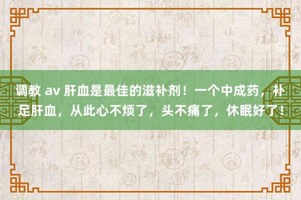 调教 av 肝血是最佳的滋补剂！一个中成药，补足肝血，从此心不烦了，头不痛了，休眠好了！
