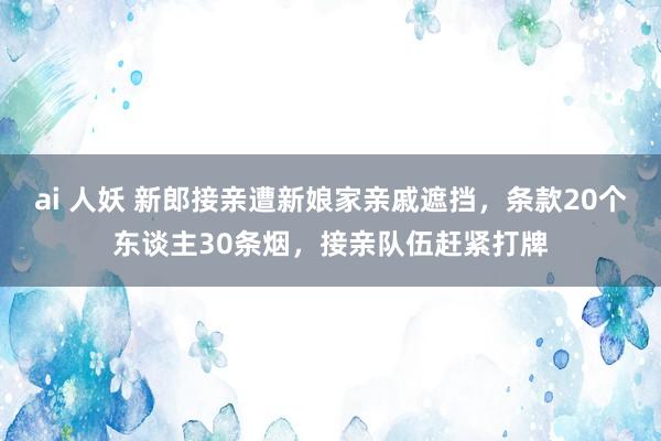 ai 人妖 新郎接亲遭新娘家亲戚遮挡，条款20个东谈主30条烟，接亲队伍赶紧打牌