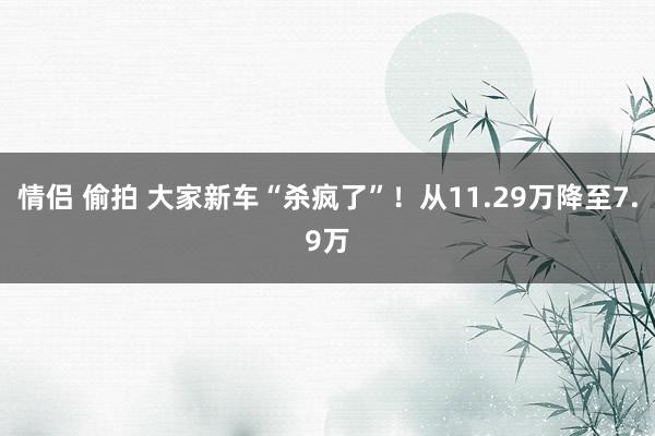 情侣 偷拍 大家新车“杀疯了”！从11.29万降至7.9万