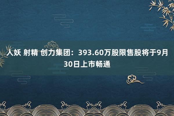 人妖 射精 创力集团：393.60万股限售股将于9月30日上市畅通