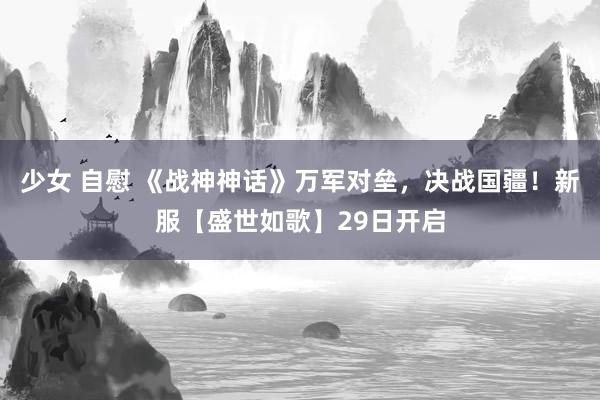 少女 自慰 《战神神话》万军对垒，决战国疆！新服【盛世如歌】29日开启