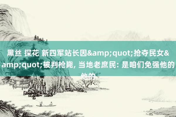 黑丝 探花 新四军站长因&quot;抢夺民女&quot;被判枪毙， 当地老庶民: 是咱们免强他的