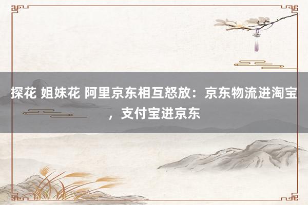 探花 姐妹花 阿里京东相互怒放：京东物流进淘宝，支付宝进京东