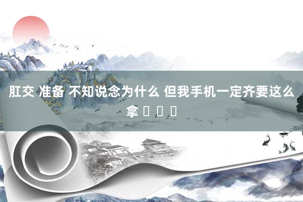 肛交 准备 不知说念为什么 但我手机一定齐要这么拿 ​​​