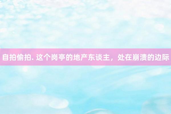 自拍偷拍. 这个岗亭的地产东谈主，处在崩溃的边际