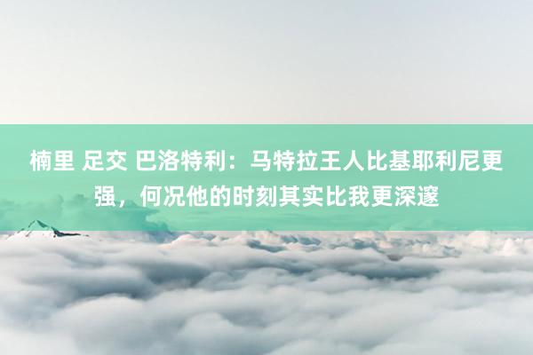楠里 足交 巴洛特利：马特拉王人比基耶利尼更强，何况他的时刻其实比我更深邃
