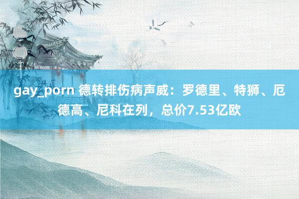 gay_porn 德转排伤病声威：罗德里、特狮、厄德高、尼科在列，总价7.53亿欧