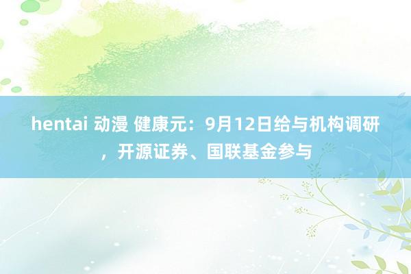 hentai 动漫 健康元：9月12日给与机构调研，开源证券、国联基金参与