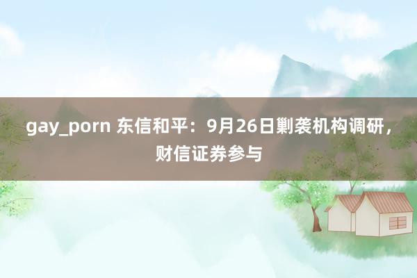 gay_porn 东信和平：9月26日剿袭机构调研，财信证券参与