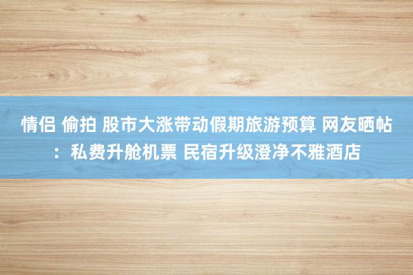 情侣 偷拍 股市大涨带动假期旅游预算 网友晒帖：私费升舱机票 民宿升级澄净不雅酒店