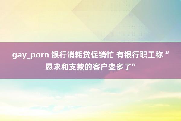gay_porn 银行消耗贷促销忙 有银行职工称“恳求和支款的客户变多了”