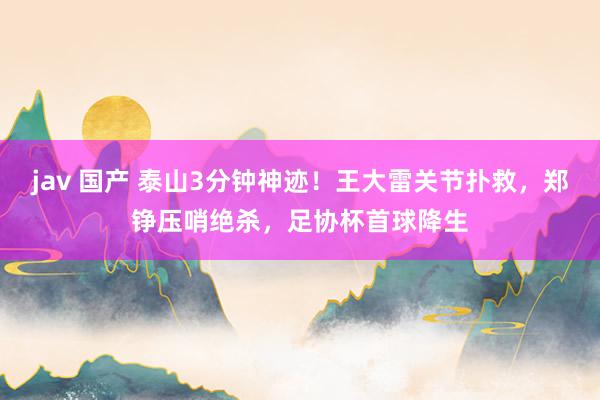 jav 国产 泰山3分钟神迹！王大雷关节扑救，郑铮压哨绝杀，足协杯首球降生