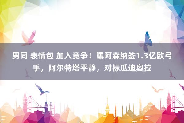 男同 表情包 加入竞争！曝阿森纳签1.3亿欧弓手，阿尔特塔平静，对标瓜迪奥拉