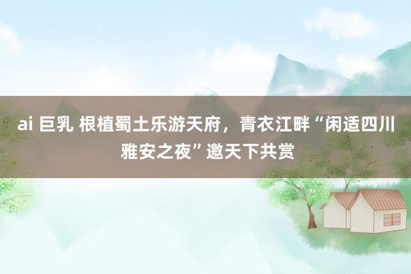ai 巨乳 根植蜀土乐游天府，青衣江畔“闲适四川 雅安之夜”邀天下共赏