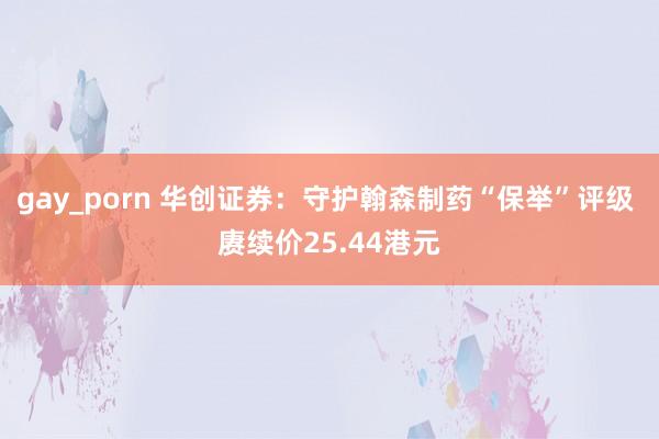 gay_porn 华创证券：守护翰森制药“保举”评级 赓续价25.44港元