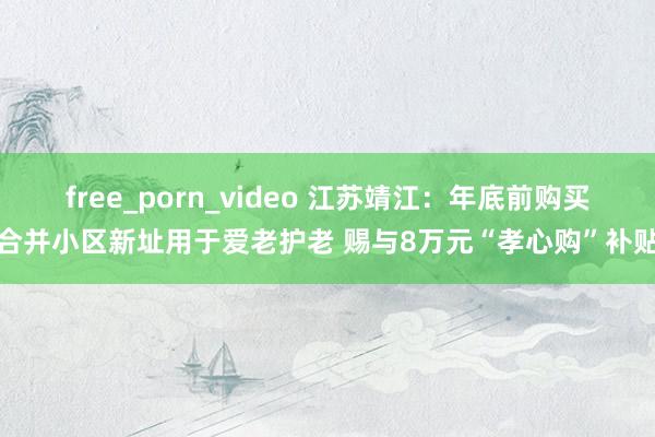 free_porn_video 江苏靖江：年底前购买合并小区新址用于爱老护老 赐与8万元“孝心购”补贴